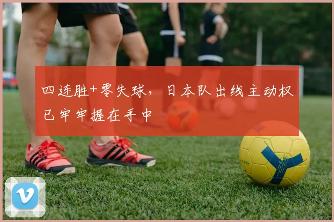四连胜+零失球，日本队出线主动权已牢牢握在手中