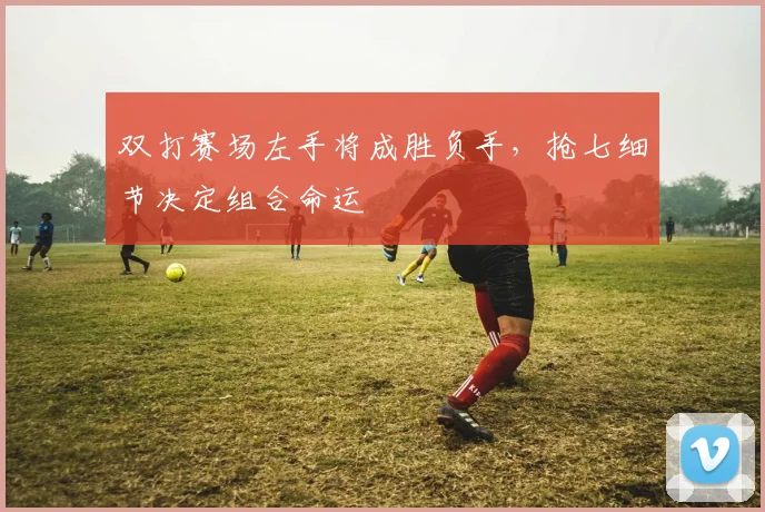 双打赛场左手将成胜负手，抢七细节决定组合命运