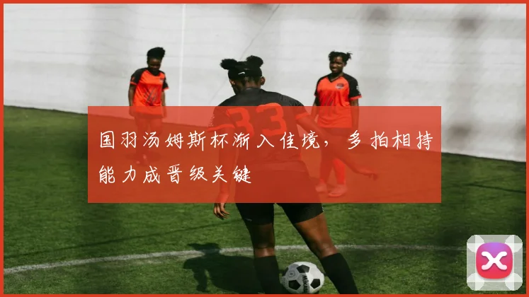 国羽汤姆斯杯渐入佳境，多拍相持能力成晋级关键