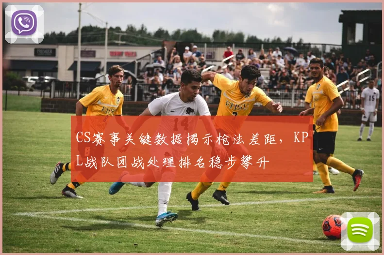CS赛事关键数据揭示枪法差距，KPL战队团战处理排名稳步攀升