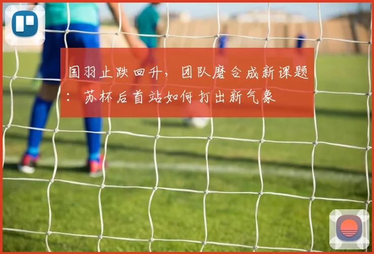 国羽止跌回升，团队磨合成新课题：苏杯后首站如何打出新气象