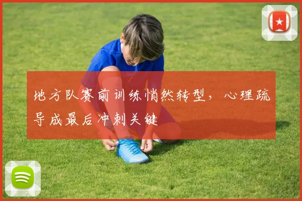 地方队赛前训练悄然转型，心理疏导成最后冲刺关键