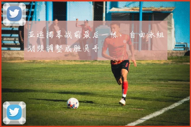 亚运揭幕战前最后一练，自由泳组划频调整成胜负手