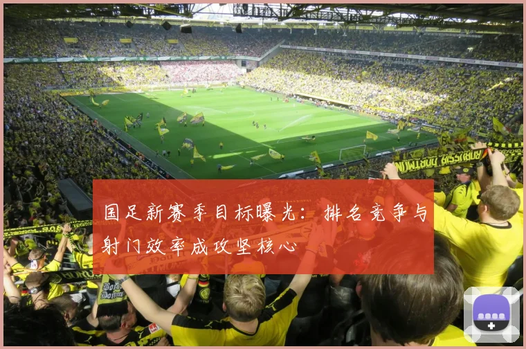 国足新赛季目标曝光：排名竞争与射门效率成攻坚核心