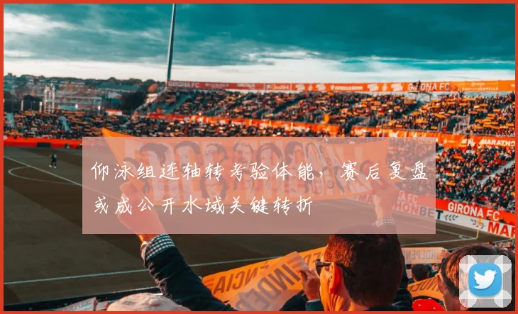 仰泳组连轴转考验体能，赛后复盘或成公开水域关键转折