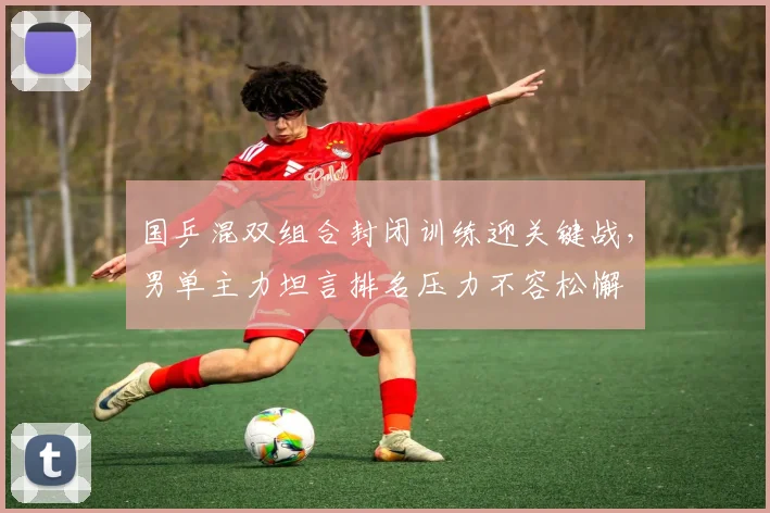 国乒混双组合封闭训练迎关键战，男单主力坦言排名压力不容松懈