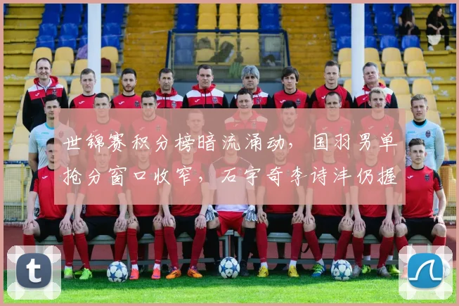 世锦赛积分榜暗流涌动，国羽男单抢分窗口收窄，石宇奇李诗沣仍握主动权