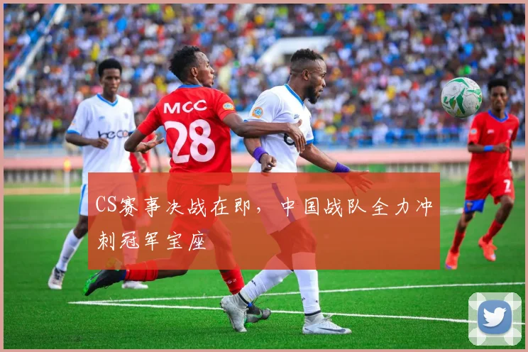 CS赛事决战在即，中国战队全力冲刺冠军宝座