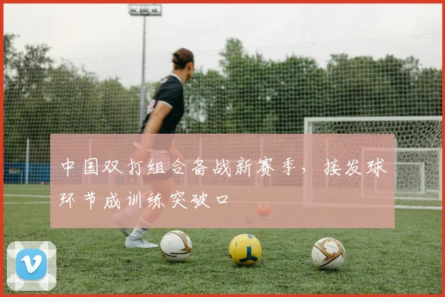 中国双打组合备战新赛季，接发球环节成训练突破口