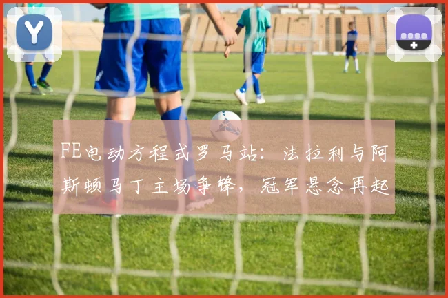 FE电动方程式罗马站：法拉利与阿斯顿马丁主场争锋，冠军悬念再起