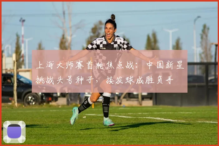 上海大师赛首轮焦点战：中国新星挑战头号种子，接发球成胜负手