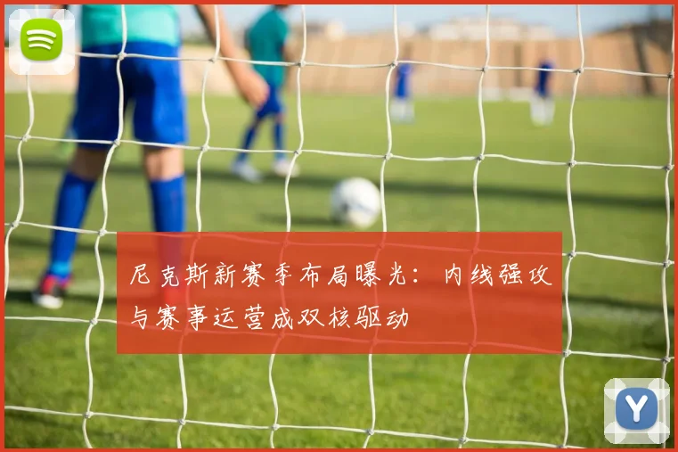 尼克斯新赛季布局曝光：内线强攻与赛事运营成双核驱动