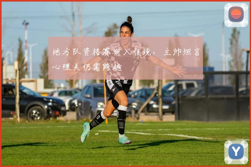 地方队资格赛渐入佳境，主帅坦言心理关仍需跨越
