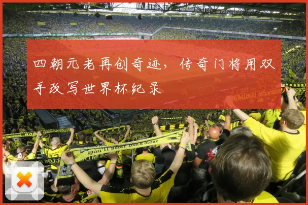 四朝元老再创奇迹，传奇门将用双手改写世界杯纪录