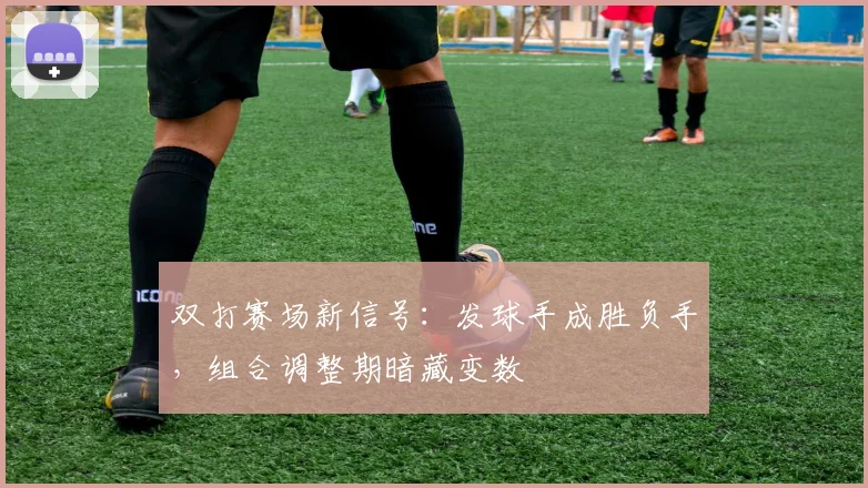 双打赛场新信号：发球手成胜负手，组合调整期暗藏变数