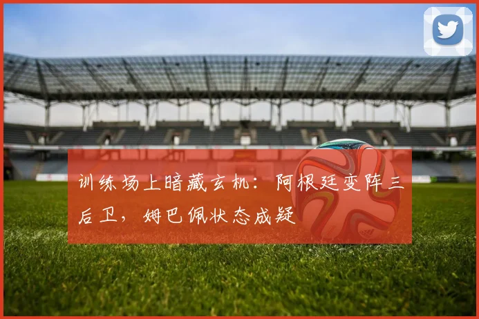 训练场上暗藏玄机：阿根廷变阵三后卫，姆巴佩状态成疑