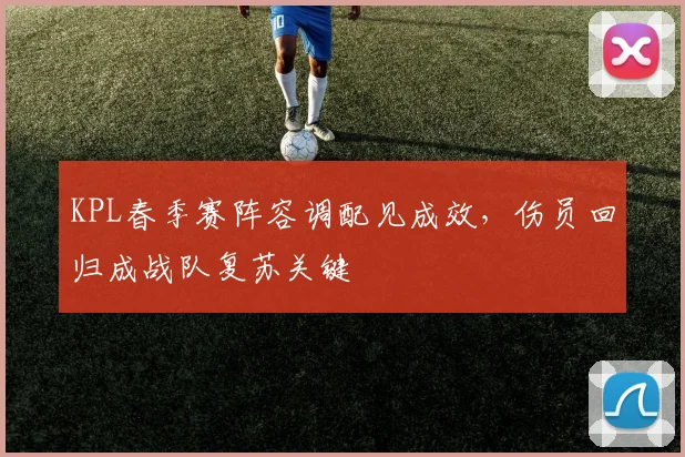 KPL春季赛阵容调配见成效，伤员回归成战队复苏关键