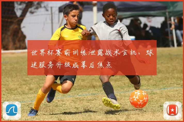 世界杯赛前训练泄露战术玄机，球迷服务升级成幕后焦点