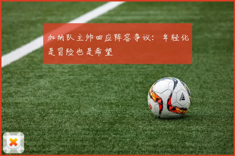 加纳队主帅回应阵容争议：年轻化是冒险也是希望