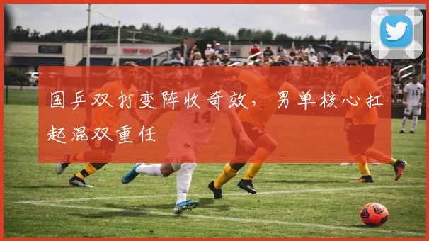 国乒双打变阵收奇效，男单核心扛起混双重任