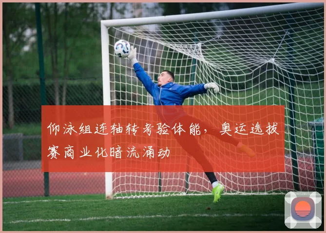 仰泳组连轴转考验体能，奥运选拔赛商业化暗流涌动